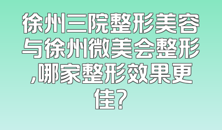 徐州三院整形美容与徐州微美会整形，哪家整形效果更佳？