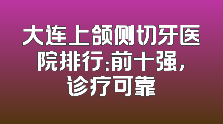 大连上颌侧切牙医院排行：前十强，诊疗可靠