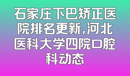 石家庄下巴矫正医院排名更新，河北医科大学四院口腔科动态