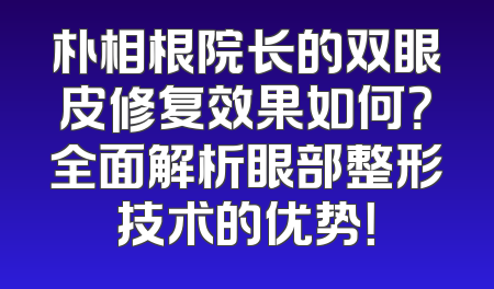 朴相根院长的双眼皮修复效果如何？全面解析眼部整形技术的优势！