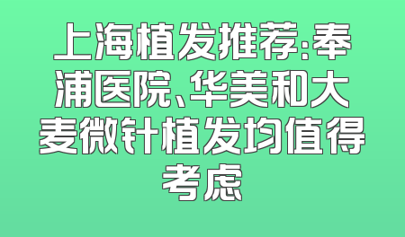 上海植发推荐：奉浦医院、华美和大麦微针植发均值得考虑