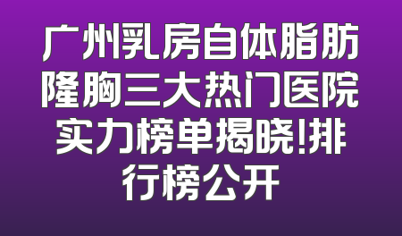 广州乳房自体脂肪隆胸三大热门医院实力榜单揭晓！排行榜公开