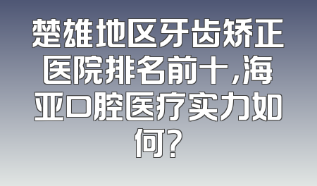 楚雄地区牙齿矫正医院排名前十，海亚口腔医疗实力如何？