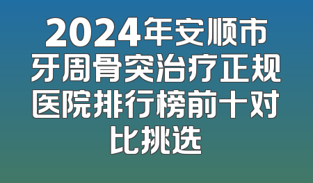 2024年安顺市牙周骨突治疗正规医院排行榜前十对比挑选