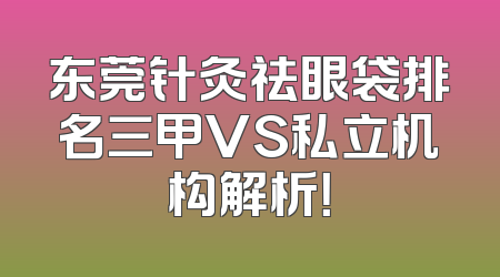 东莞针灸祛眼袋排名三甲VS私立机构解析！