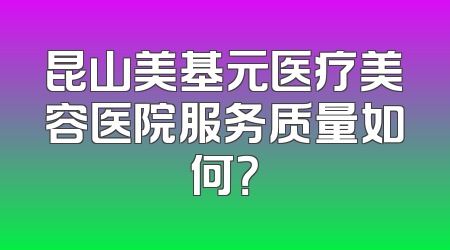 昆山美基元医疗美容医院服务质量如何？