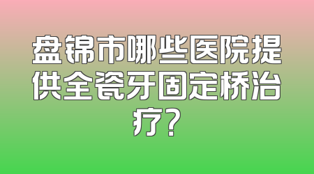 盘锦市哪些医院提供全瓷牙固定桥治疗？