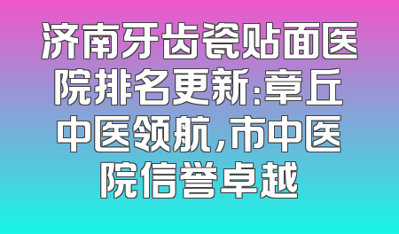 济南牙齿瓷贴面医院排名更新：章丘中医领航，市中医院信誉卓越