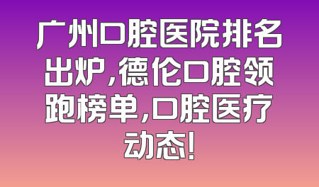 广州口腔医院排名出炉，德伦口腔领跑榜单，口腔医疗动态！
