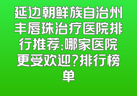延边朝鲜族自治州丰唇珠治疗医院排行推荐：哪家医院更受欢迎？排行榜单