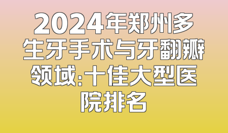 2024年郑州多生牙手术与牙翻瓣领域：十佳大型医院排名
