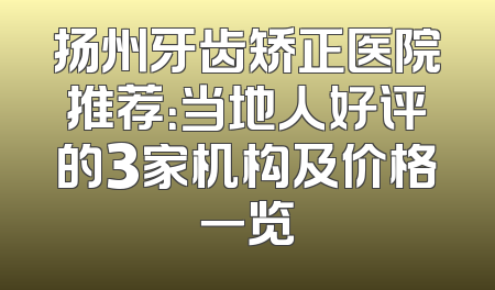 扬州牙齿矫正医院推荐：当地人好评的3家机构及价格一览