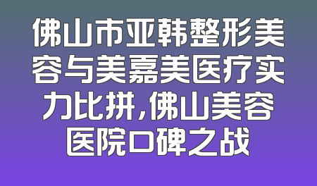 佛山市亚韩整形美容与美嘉美医疗实力比拼，佛山美容医院口碑之战