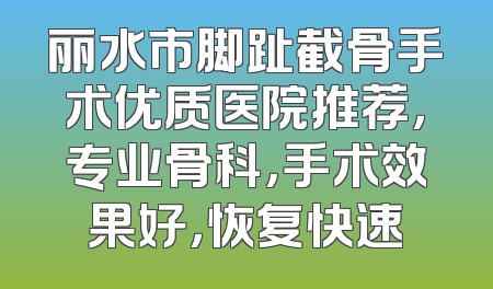 丽水市脚趾截骨手术优质医院推荐，专业骨科，手术效果好，恢复快速