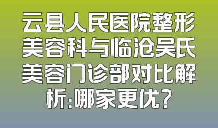 云县人民医院整形美容科与临沧吴氏美容门诊部对比解析：哪家更优？