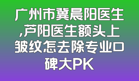 广州市冀晨阳医生，芦阳医生额头上皱纹怎去除专业口碑大PK