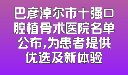 巴彦淖尔市十强口腔植骨术医院名单公布，为患者提供优选及新体验