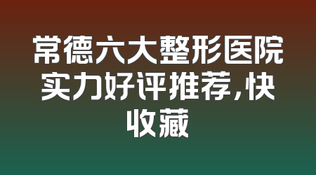 常德六大整形医院实力好评推荐，快收藏