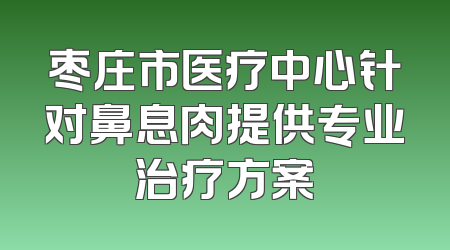 枣庄市医疗中心针对鼻息肉提供专业治疗方案