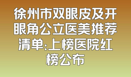 徐州市双眼皮及开眼角公立医美推荐清单：上榜医院红榜公布