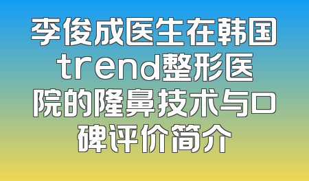 李俊成医生在韩国trend整形医院的隆鼻技术与口碑评价简介