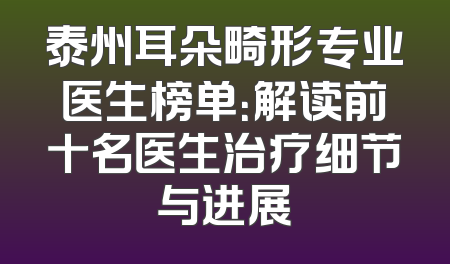 泰州耳朵畸形专业医生榜单：解读前十名医生治疗细节与进展