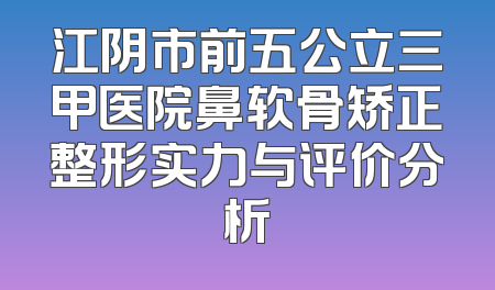 江阴市前五公立三甲医院鼻软骨矫正整形实力与评价分析