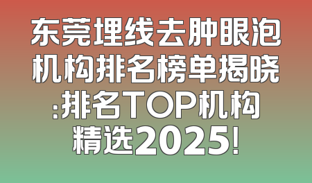 东莞埋线去肿眼泡机构排名榜单揭晓：排名TOP机构精选2025！