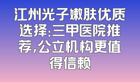 江州光子嫩肤优质选择：三甲医院推荐，公立机构更值得信赖