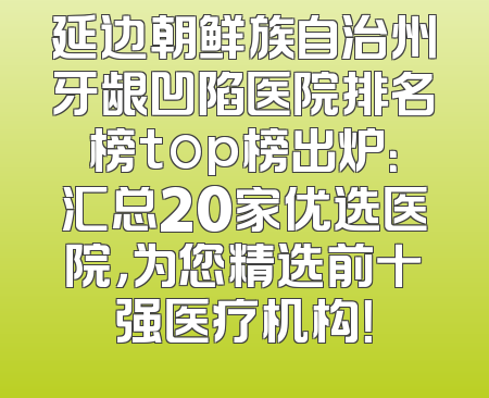 延边朝鲜族自治州牙龈凹陷医院排名榜top榜出炉：汇总20家优选医院，为您精选前十强医疗机构！