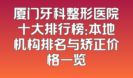 厦门牙科整形医院十大排行榜：本地机构排名与矫正价格一览