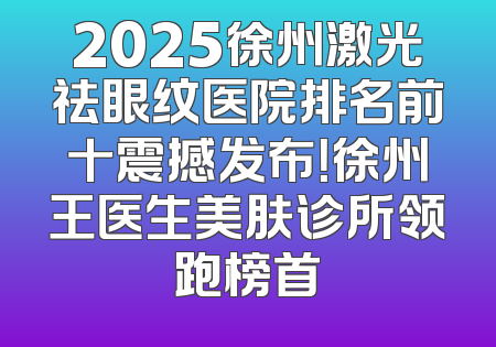 2025徐州激光祛眼纹医院排名前十震撼发布！徐州王医生美肤诊所领跑榜首