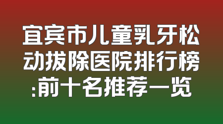 宜宾市儿童乳牙松动拔除医院排行榜：前十名推荐一览