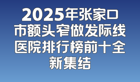 2025年张家口市额头窄做发际线医院排行榜前十全新集结