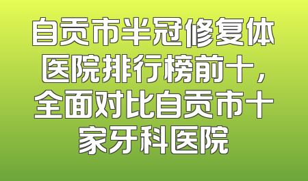 自贡市半冠修复体医院排行榜前十，全面对比自贡市十家牙科医院