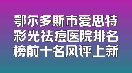 鄂尔多斯市爱思特彩光祛痘医院排名榜前十名风评上新