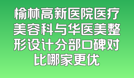 榆林高新医院医疗美容科与华医美整形设计分部口碑对比哪家更优