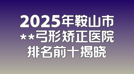 2025年鞍山市**弓形矫正医院排名前十揭晓