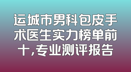 运城市男科包皮手术医生实力榜单前十，专业测评报告