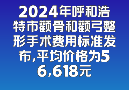 2024年呼和浩特市颧骨和颧弓整形手术费用标准发布，平均价格为56,618元