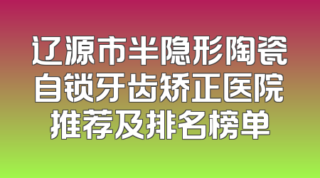 辽源市半隐形陶瓷自锁牙齿矫正医院推荐及排名榜单