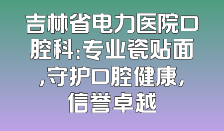吉林省电力医院口腔科：专业瓷贴面，守护口腔健康，信誉卓越