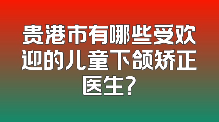 贵港市有哪些受欢迎的儿童下颌矫正医生？