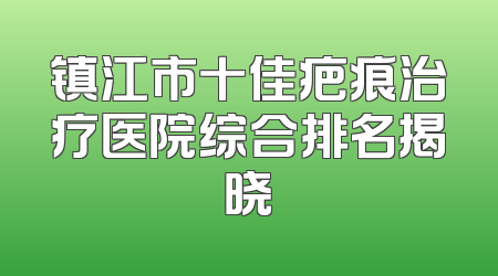 镇江市十佳疤痕治疗医院综合排名揭晓