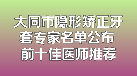 大同市隐形矫正牙套专家名单公布 前十佳医师推荐