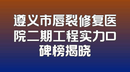 遵义市唇裂修复医院二期工程实力口碑榜揭晓