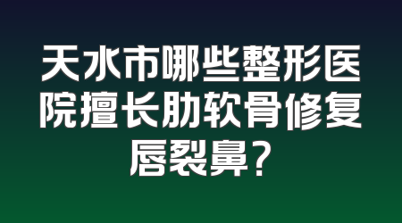 天水市哪些整形医院擅长肋软骨修复唇裂鼻？