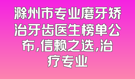 滁州市专业磨牙矫治牙齿医生榜单公布，信赖之选，治疗专业