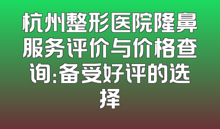 杭州整形医院隆鼻服务评价与价格查询：备受好评的选择