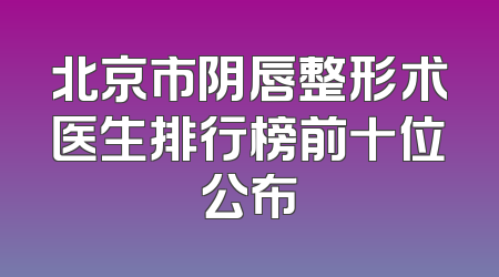 北京市阴唇整形术医生排行榜前十位公布
